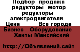 Подбор, продажа редукторы, мотор-редукторы, электродвигатели › Цена ­ 123 - Все города Бизнес » Оборудование   . Ханты-Мансийский